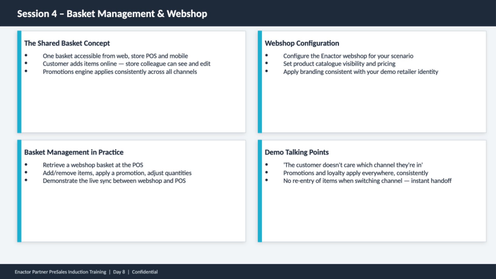 Session 4 content slide. Header bar: Session 4 - Basket Management and Webshop (dark background, white text). Four quadrant cards with teal left borders. Top left: The Shared Basket Concept -- One basket accessible from web, store POS and mobile. Customer adds items online -- store colleague can see and edit. Promotions engine applies consistently across all channels. Top right: Webshop Configuration -- Configure the Enactor webshop for your scenario. Set product catalogue visibility and pricing. Apply branding consistent with your demo retailer identity. Bottom left: Basket Management in Practice -- Retrieve a webshop basket at the POS. Add/remove items, apply a promotion, adjust quantities. Demonstrate the live sync between webshop and POS. Bottom right: Demo Talking Points -- 'The customer doesn't care which channel they're in'. Promotions and loyalty apply everywhere, consistently. No re-entry of items when switching channel -- instant handoff. Footer: Enactor Partner PreSales Induction Training | Day 8 | Confidential.