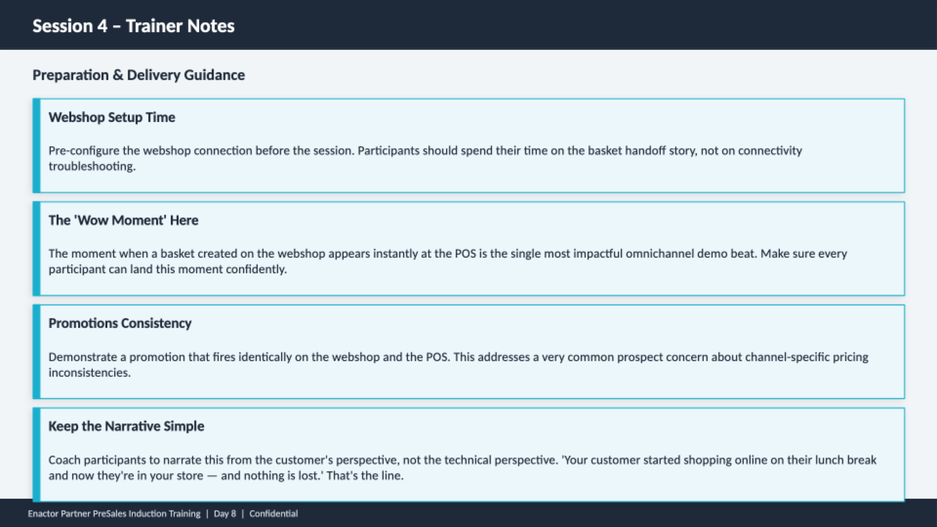 Session 4 trainer notes slide. Header bar: Session 4 - Trainer Notes (dark background, white text). Subheading: Preparation and Delivery Guidance. Four guidance cards with teal left borders: Webshop Setup Time -- Pre-configure the webshop connection before the session. Participants should spend their time on the basket handoff story, not on connectivity troubleshooting. The 'Wow Moment' Here -- The moment when a basket created on the webshop appears instantly at the POS is the single most impactful omnichannel demo beat. Make sure every participant can land this moment confidently. Promotions Consistency -- Demonstrate a promotion that fires identically on the webshop and the POS. This addresses a very common prospect concern about channel-specific pricing inconsistencies. Keep the Narrative Simple -- Coach participants to narrate this from the customer's perspective, not the technical perspective. 'Your customer started shopping online on their lunch break and now they're in your store -- and nothing is lost.' That's the line. Footer: Enactor Partner PreSales Induction Training | Day 8 | Confidential.