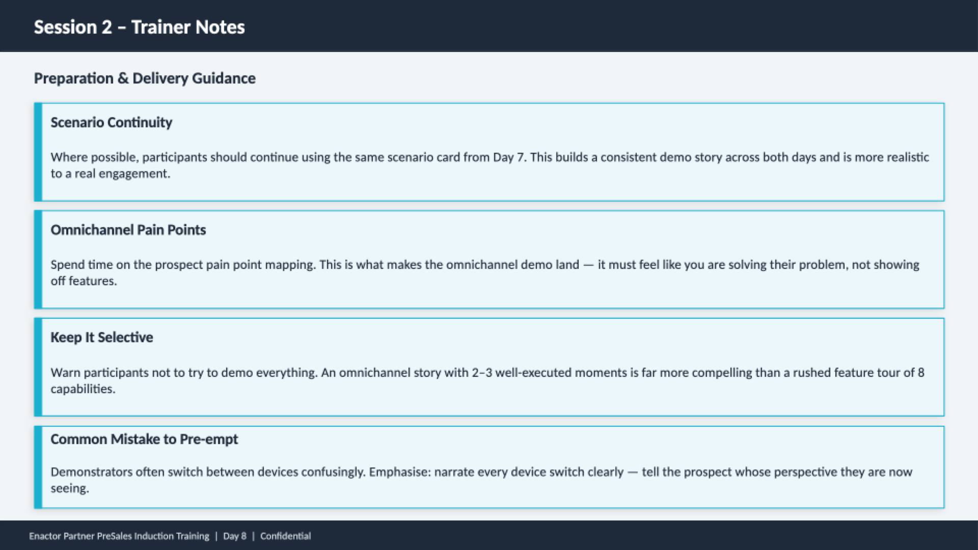 Session 2 trainer notes slide. Header bar: Session 2 - Trainer Notes (dark background, white text). Subheading: Preparation and Delivery Guidance. Four guidance cards with teal left borders: Scenario Continuity -- Where possible, participants should continue using the same scenario card from Day 7. This builds a consistent demo story across both days and is more realistic to a real engagement. Omnichannel Pain Points -- Spend time on the prospect pain point mapping. This is what makes the omnichannel demo land -- it must feel like you are solving their problem, not showing off features. Keep It Selective -- Warn participants not to try to demo everything. An omnichannel story with 2-3 well-executed moments is far more compelling than a rushed feature tour of 8 capabilities. Common Mistake to Pre-empt -- Demonstrators often switch between devices confusingly. Emphasise -- narrate every device switch clearly -- tell the prospect whose perspective they are now seeing. Footer: Enactor Partner PreSales Induction Training | Day 8 | Confidential.