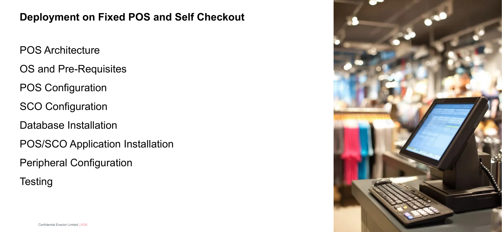 Daily Programme - Day 4 slide. Header bar: Daily Programme - Day 4 (dark background, white text). Enactor logo top right. Bold text: Deployment on Fixed POS and Self Checkout. Eight session topics listed below: POS Architecture. OS and Pre-Requisites. POS Configuration. SCO Configuration. Database Installation. POS/SCO Application Installation. Peripheral Configuration. Testing. Right side: photograph of a retail POS terminal with touchscreen display in a store environment. Footer: Confidential Enactor Limited | 2026.