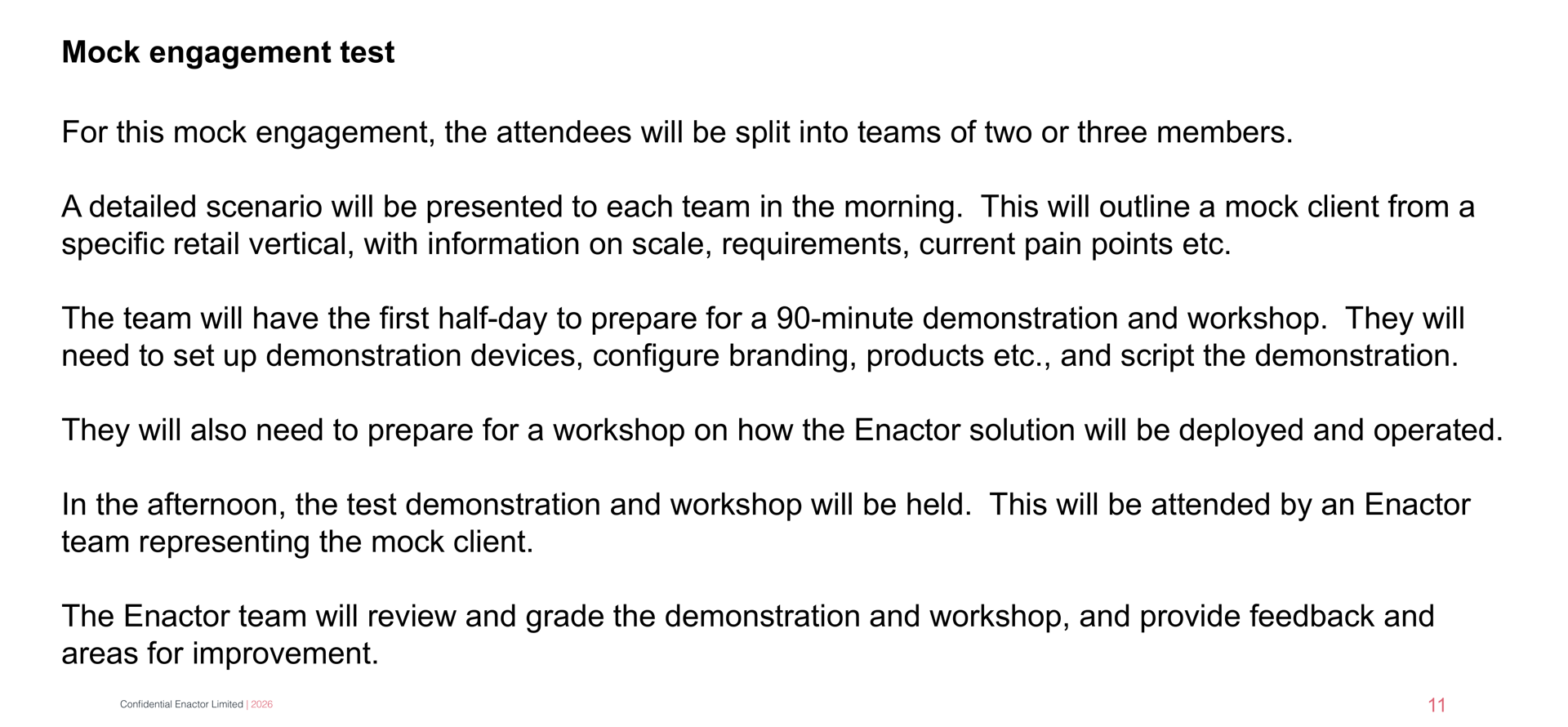Daily Programme - Day 10 slide. Header bar: Daily Programme - Day 10 (dark background, white italic text). Enactor logo top right. Bold heading: Mock engagement test. Five paragraphs of body text: "For this mock engagement, the attendees will be split into teams of two or three members." "A detailed scenario will be presented to each team in the morning. This will outline a mock client from a specific retail vertical, with information on scale, requirements, current pain points etc." "The team will have the first half-day to prepare for a 90-minute demonstration and workshop. They will need to set up demonstration devices, configure branding, products etc., and script the demonstration." "They will also need to prepare for a workshop on how the Enactor solution will be deployed and operated." "In the afternoon, the test demonstration and workshop will be held. This will be attended by an Enactor team representing the mock client." "The Enactor team will review and grade the demonstration and workshop, and provide feedback and areas for improvement." Page number 11 in bottom right. Footer: Confidential Enactor Limited | 2026.