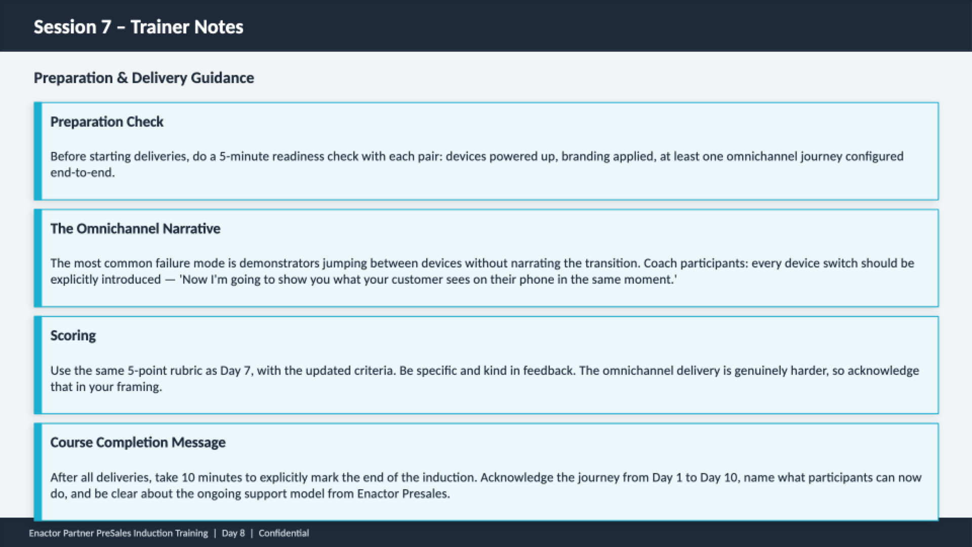 Session 7 trainer notes slide. Header bar: Session 7 - Trainer Notes (dark background, white text). Subheading: Preparation and Delivery Guidance. Four guidance cards with teal left borders: Preparation Check -- Before starting deliveries, do a 5-minute readiness check with each pair: devices powered up, branding applied, at least one omnichannel journey configured end-to-end. The Omnichannel Narrative -- The most common failure mode is demonstrators jumping between devices without narrating the transition. Coach participants: every device switch should be explicitly introduced -- 'Now I'm going to show you what your customer sees on their phone in the same moment.' Scoring -- Use the same 5-point rubric as Day 7, with the updated criteria. Be specific and kind in feedback. The omnichannel delivery is genuinely harder, so acknowledge that in your framing. Course Completion Message -- After all deliveries, take 10 minutes to explicitly mark the end of the induction. Acknowledge the journey from Day 1 to Day 10, name what participants can now do, and be clear about the ongoing support model from Enactor Presales. Footer: Enactor Partner PreSales Induction Training | Day 8 | Confidential.