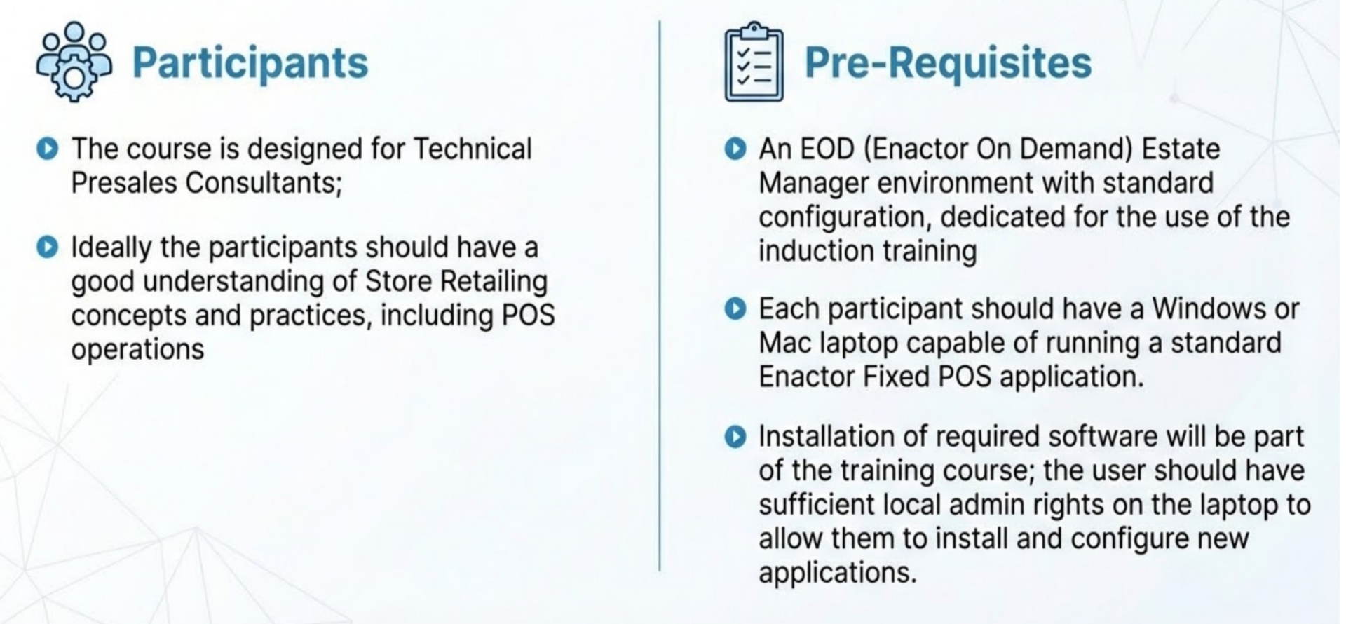 Participants and Pre-Requisites styled slide. Header bar: Participants and Pre-Requisites (dark background, white text). Enactor logo top right. Light blue/grey gradient background with geometric mesh wireframe pattern. Two columns. Left column headed Participants (bold, with clipboard icon): (person silhouette icon) The course is designed for Technical Presales Consultants; (book/knowledge icon) Ideally the participants should have a good understanding of Store Retailing concepts and practices, including POS operations. Right column headed Pre-Requisites (bold, with checklist icon): (server/database icon) An EOD (Enactor On Demand) Estate Manager environment with standard configuration, dedicated for the use of the induction training. (laptop icon) Each participant should have a Windows or Mac laptop capable of running a standard Enactor Fixed POS application. (download/install icon) Installation of required software will be part of the training course; the user should have sufficient local admin rights on the laptop to allow them to install and configure new applications.