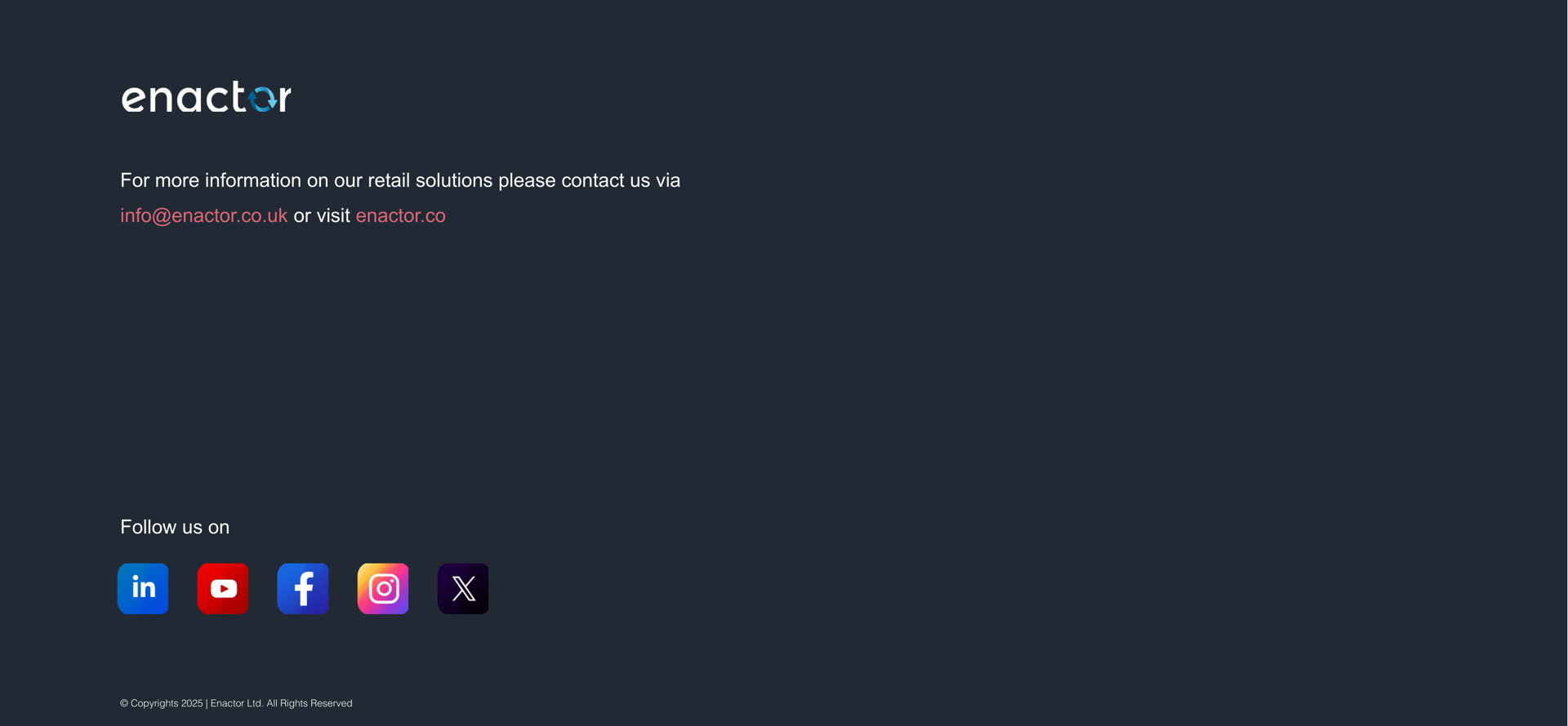 Contact slide. Dark charcoal background. Enactor logo (with circular arrow icon) displayed prominently near top left. Two lines of text: "For more information on our retail solutions please contact us via" followed by "info@enactor.co.uk" (pink/coral link text) "or visit" "enactor.co" (teal link text). Lower section: "Follow us on" text followed by five social media icons in a row -- LinkedIn (blue circle), YouTube (red circle), Facebook (blue circle), Instagram (gradient pink/purple circle), and X/Twitter (black circle). Footer at bottom: (c) Copyrights 2025 | Enactor Ltd. All Rights Reserved (small grey text).