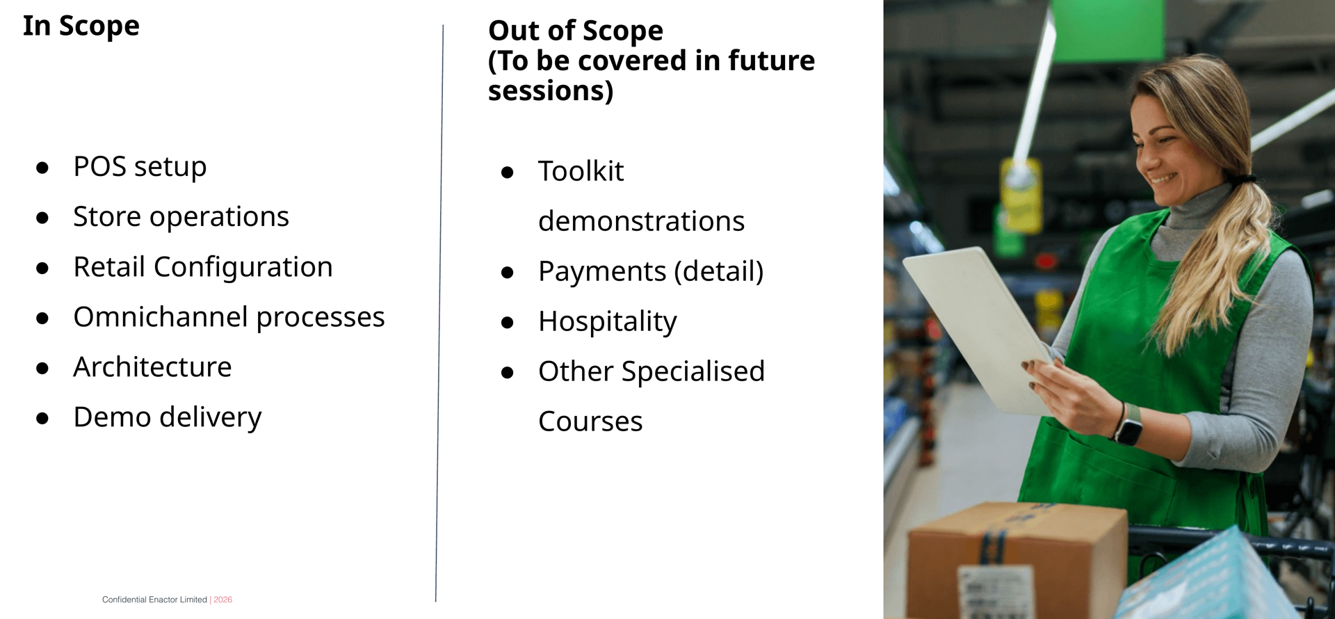 Scope slide. Header bar: Scope (dark background, white text). Enactor logo top right. Two columns. Left column headed In Scope (bold): six bullet points -- POS setup, Store operations, Retail Configuration, Omnichannel processes, Architecture, Demo delivery. Right column headed Out of Scope (To be covered in future sessions) (bold): four bullet points -- Toolkit demonstrations, Payments (detail), Hospitality, Other Specialised Courses. Right side: photograph of a woman in a green apron working in a retail/warehouse environment holding a clipboard or tablet. Footer: Confidential Enactor Limited | 2026.