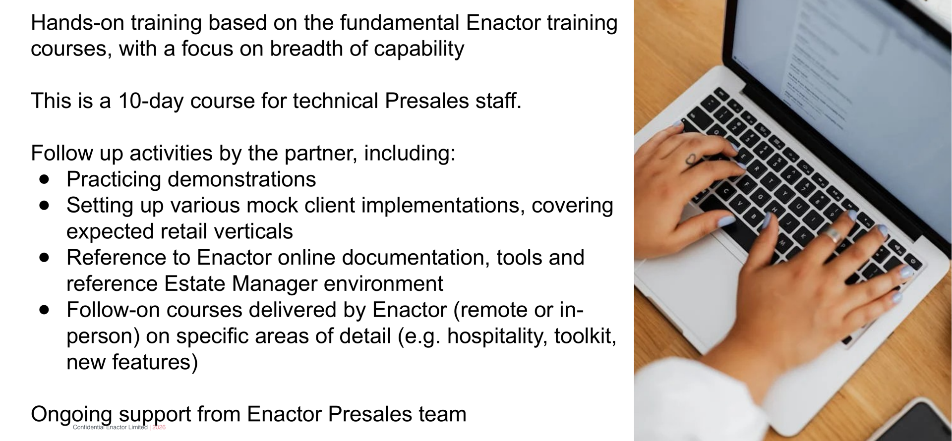 Approach slide. Header bar: Approach (dark background, white text). Enactor logo top right. Body text reads: Hands-on training based on the fundamental Enactor training courses, with a focus on breadth of capability. This is a 10-day course for technical Presales staff. Follow up activities by the partner, including: (bullet) Practicing demonstrations. (bullet) Setting up various mock client implementations, covering expected retail verticals. (bullet) Reference to Enactor online documentation, tools and reference Estate Manager environment. (bullet) Follow-on courses delivered by Enactor (remote or in-person) on specific areas of detail (e.g. hospitality, toolkit, new features). Final line in bold: Ongoing support from Enactor Presales team. Right side: photograph of a person typing on a laptop keyboard, viewed from above. Footer: Confidential Enactor Limited | 2026.