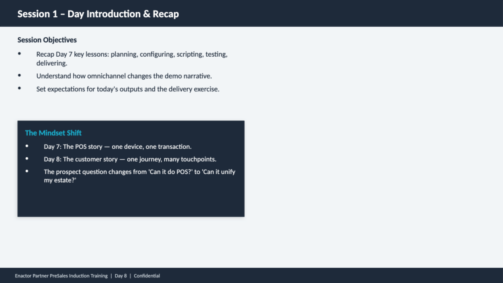 Session 1 content slide. Header bar: Session 1 - Day Introduction and Recap (dark background, white text). Session Objectives (three bullets): Recap Day 7 key lessons -- planning, configuring, scripting, testing, delivering. Understand how omnichannel changes the demo narrative. Set expectations for today's outputs and the delivery exercise. Dark callout box: The Mindset Shift. Three bullets: Day 7 -- The POS story -- one device, one transaction. Day 8 -- The customer story -- one journey, many touchpoints. The prospect question changes from 'Can it do POS?' to 'Can it unify my estate?' Footer: Enactor Partner PreSales Induction Training | Day 8 | Confidential.