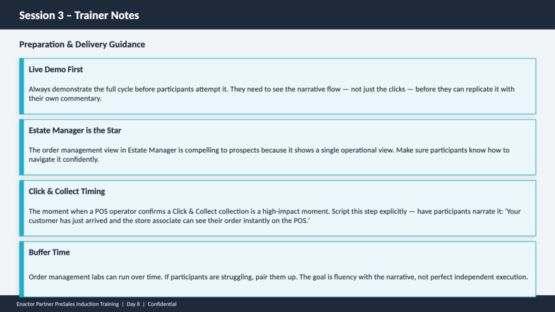Session 3 trainer notes slide. Header bar: Session 3 - Trainer Notes (dark background, white text). Subheading: Preparation and Delivery Guidance. Four guidance cards with teal left borders: Live Demo First -- Always demonstrate the full cycle before participants attempt it. They need to see the narrative flow -- not just the clicks -- before they can replicate it with their own commentary. Estate Manager is the Star -- The order management view in Estate Manager is compelling to prospects because it shows a single operational view. Make sure participants know how to navigate it confidently. Click and Collect Timing -- The moment when a POS operator confirms a Click and Collect collection is a high-impact moment. Script this step explicitly -- have participants narrate it: 'Your customer has just arrived and the store associate can see their order instantly on the POS.' Buffer Time -- Order management labs can run over time. If participants are struggling, pair them up. The goal is fluency with the narrative, not perfect independent execution. Footer: Enactor Partner PreSales Induction Training | Day 8 | Confidential.