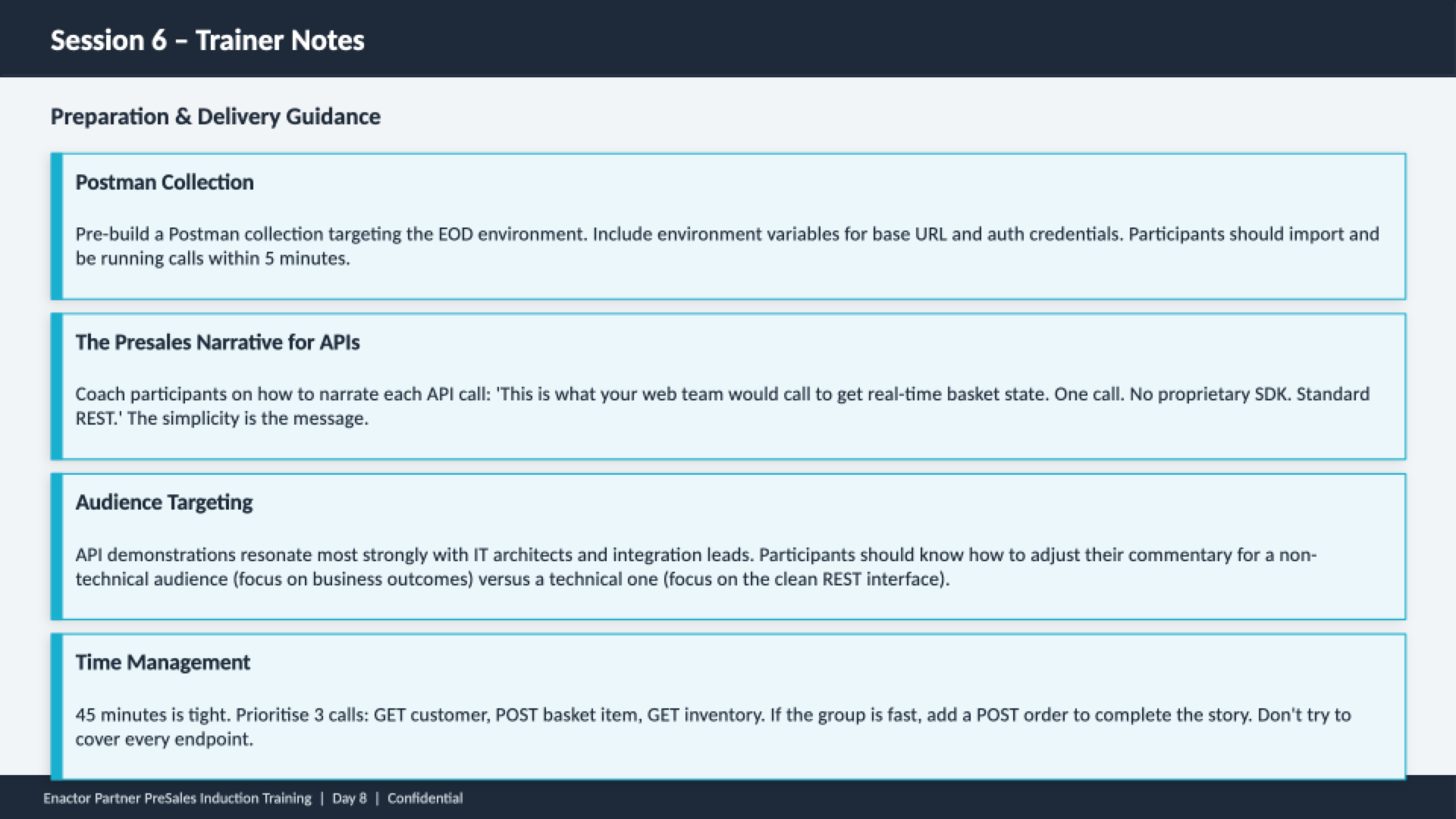 Session 6 trainer notes slide. Header bar: Session 6 - Trainer Notes (dark background, white text). Subheading: Preparation and Delivery Guidance. Four guidance cards with teal left borders: Postman Collection -- Pre-build a Postman collection targeting the EOD environment. Include environment variables for base URL and auth credentials. Participants should import and be running calls within 5 minutes. The Presales Narrative for APIs -- Coach participants on how to narrate each API call: 'This is what your web team would call to get real-time basket state. One call. No proprietary SDK. Standard REST.' The simplicity is the message. Audience Targeting -- API demonstrations resonate most strongly with IT architects and integration leads. Participants should know how to adjust their commentary for a non-technical audience (focus on business outcomes) versus a technical one (focus on the clean REST interface). Time Management -- 45 minutes is tight. Prioritise 3 calls: GET customer, POST basket item, GET inventory. If the group is fast, add a POST order to complete the story. Don't try to cover every endpoint. Footer: Enactor Partner PreSales Induction Training | Day 8 | Confidential.