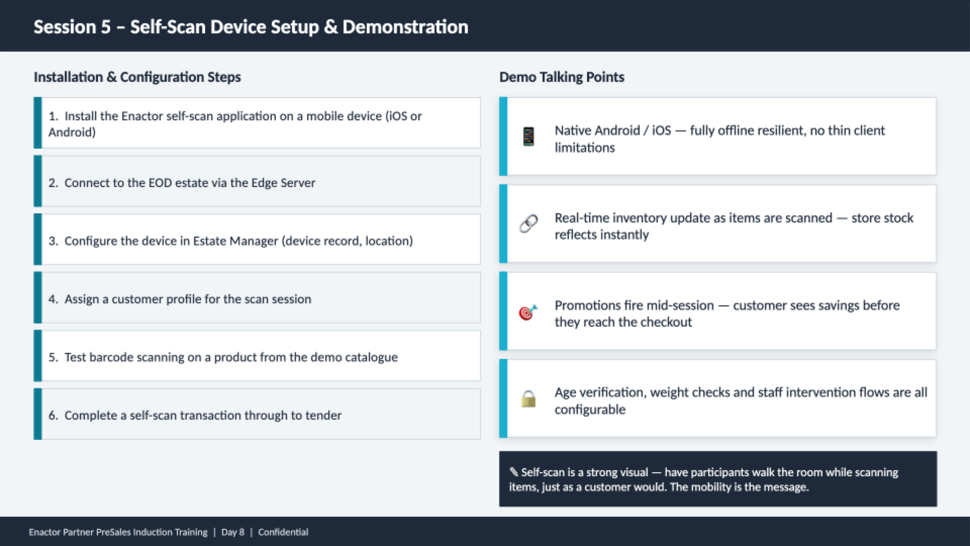 Session 5 content slide. Header bar: Session 5 - Self-Scan Device Setup and Demonstration (dark background, white text). Left column: Installation and Configuration Steps with six numbered items (teal left borders). 1 Install the Enactor self-scan application on a mobile device (iOS or Android). 2 Connect to the EOD estate via the Edge Server. 3 Configure the device in Estate Manager (device record, location). 4 Assign a customer profile for the scan session. 5 Test barcode scanning on a product from the demo catalogue. 6 Complete a self-scan transaction through to tender. Right column: Demo Talking Points with four items and icons. Native Android / iOS -- fully offline resilient, no thin client limitations. Real-time inventory update as items are scanned -- store stock reflects instantly. Promotions fire mid-session -- customer sees savings before they reach the checkout. Age verification, weight checks and staff intervention flows are all configurable. Bottom callout: Self-scan is a strong visual -- have participants walk the room while scanning items, just as a customer would. The mobility is the message. Footer: Enactor Partner PreSales Induction Training | Day 8 | Confidential.