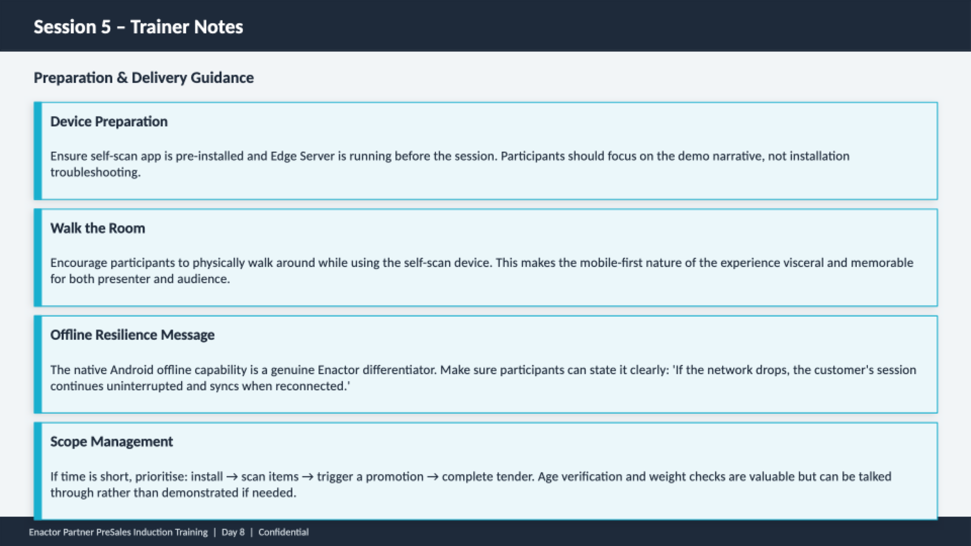 Session 5 trainer notes slide. Header bar: Session 5 - Trainer Notes (dark background, white text). Subheading: Preparation and Delivery Guidance. Four guidance cards with teal left borders: Device Preparation -- Ensure self-scan app is pre-installed and Edge Server is running before the session. Participants should focus on the demo narrative, not installation troubleshooting. Walk the Room -- Encourage participants to physically walk around while using the self-scan device. This makes the mobile-first nature of the experience visceral and memorable for both presenter and audience. Offline Resilience Message -- The native Android offline capability is a genuine Enactor differentiator. Make sure participants can state it clearly: 'If the network drops, the customer's session continues uninterrupted and syncs when reconnected.' Scope Management -- If time is short, prioritise: install, scan items, trigger a promotion, complete tender. Age verification and weight checks are valuable but can be talked through rather than demonstrated if needed. Footer: Enactor Partner PreSales Induction Training | Day 8 | Confidential.