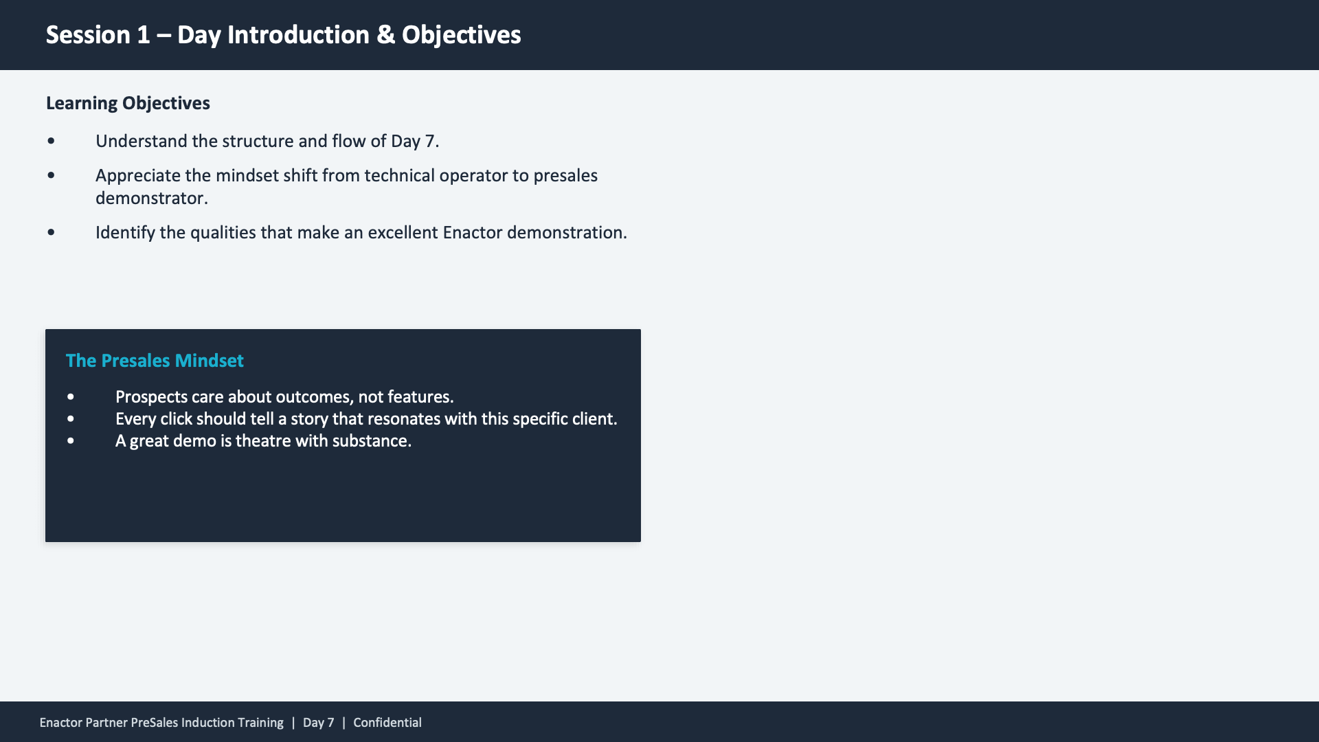 Session 1 content slide. Header: Session 1 -- Day Introduction and Objectives (dark banner). Two sections. Top section -- Learning Objectives (bold heading): Understand the structure and flow of Day 7. Appreciate the mindset shift from technical operator to presales demonstrator. Identify the qualities that make an excellent Enactor demonstration. Bottom section -- dark background card titled The Presales Mindset (teal heading) with three bullets: Prospects care about outcomes, not features. Every click should tell a story that resonates with this specific client. A great demo is theatre with substance. Footer: Enactor Partner PreSales Induction Training | Day 7 | Confidential.