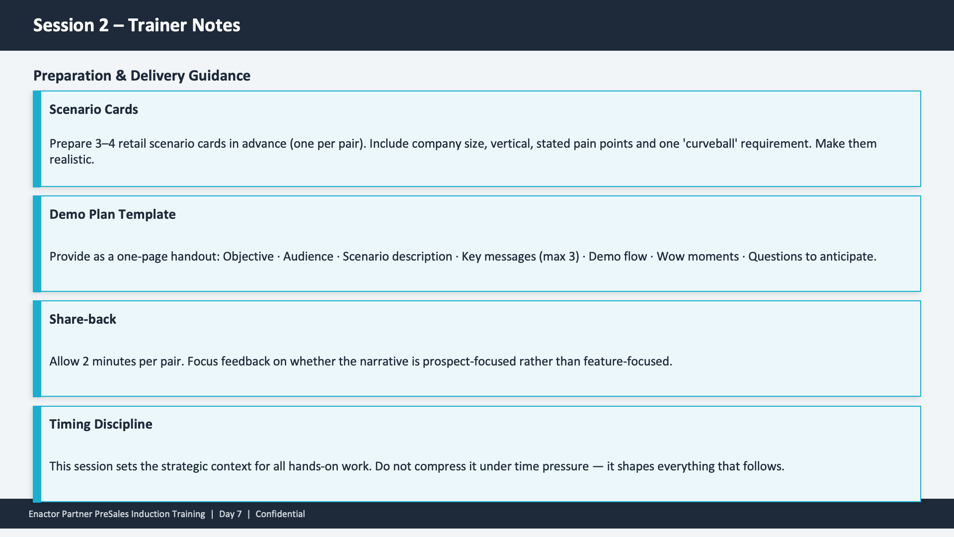 Session 2 Trainer Notes slide. Header: Session 2 -- Trainer Notes (dark banner). Subheading: Preparation and Delivery Guidance. Four stacked cards with teal left borders and cyan outlines. (1) Scenario Cards -- Prepare 3-4 retail scenario cards in advance (one per pair). Include company size, vertical, stated pain points and one 'curveball' requirement. Make them realistic. (2) Demo Plan Template -- Provide as a one-page handout: Objective, Audience, Scenario description, Key messages (max 3), Demo flow, Wow moments, Questions to anticipate. (3) Share-back -- Allow 2 minutes per pair. Focus feedback on whether the narrative is prospect-focused rather than feature-focused. (4) Timing Discipline -- This session sets the strategic context for all hands-on work. Do not compress it under time pressure -- it shapes everything that follows. Footer: Enactor Partner PreSales Induction Training | Day 7 | Confidential.