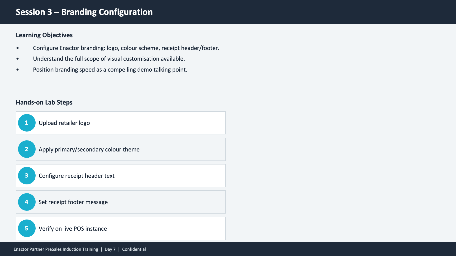 Session 3 content slide. Header: Session 3 -- Branding Configuration (dark banner). Two sections. Top section -- Learning Objectives: Configure Enactor branding: logo, colour scheme, receipt header/footer. Understand the full scope of visual customisation available. Position branding speed as a compelling demo talking point. Bottom section -- Hands-on Lab Steps with five numbered teal circles: (1) Upload retailer logo. (2) Apply primary/secondary colour theme. (3) Configure receipt header text. (4) Set receipt footer message. (5) Verify on live POS instance. Footer: Enactor Partner PreSales Induction Training | Day 7 | Confidential.