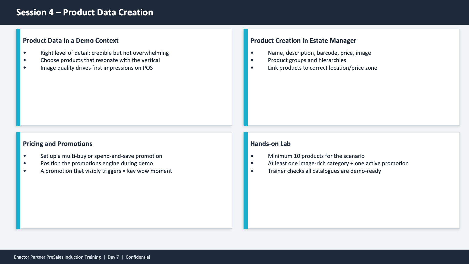 Session 4 content slide. Header: Session 4 -- Product Data Creation (dark banner). Four cards in a 2x2 grid layout, each with a teal left border. Top-left: Product Data in a Demo Context -- Right level of detail: credible but not overwhelming. Choose products that resonate with the vertical. Image quality drives first impressions on POS. Top-right: Product Creation in Estate Manager -- Name, description, barcode, price, image. Product groups and hierarchies. Link products to correct location/price zone. Bottom-left: Pricing and Promotions -- Set up a multi-buy or spend-and-save promotion. Position the promotions engine during demo. A promotion that visibly triggers = key wow moment. Bottom-right: Hands-on Lab -- Minimum 10 products for the scenario. At least one image-rich category + one active promotion. Trainer checks all catalogues are demo-ready. Footer: Enactor Partner PreSales Induction Training | Day 7 | Confidential.