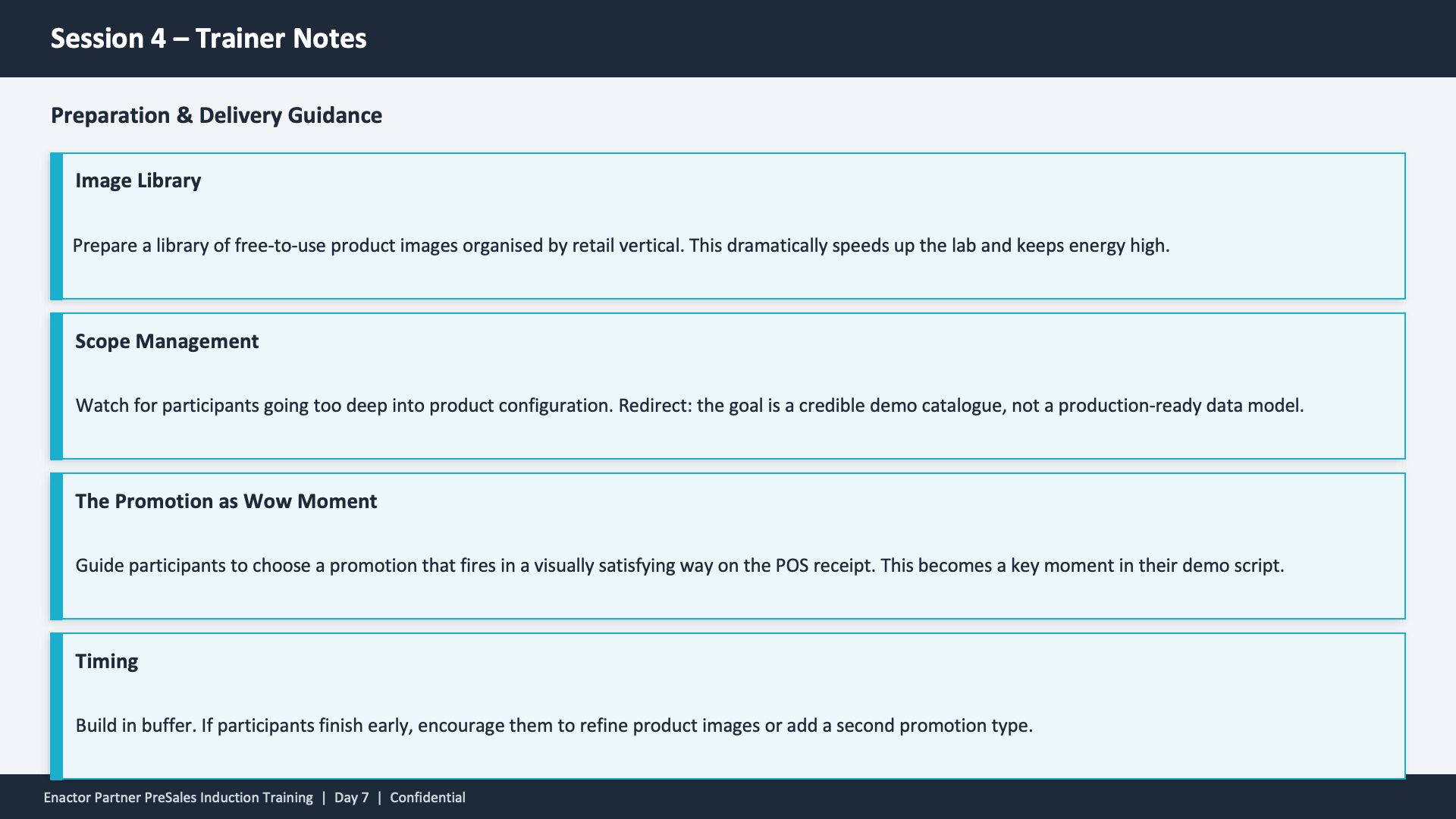 Session 4 Trainer Notes slide. Header: Session 4 -- Trainer Notes (dark banner). Subheading: Preparation and Delivery Guidance. Four stacked cards with teal left borders and cyan outlines. (1) Image Library -- Prepare a library of free-to-use product images organised by retail vertical. This dramatically speeds up the lab and keeps energy high. (2) Scope Management -- Watch for participants going too deep into product configuration. Redirect: the goal is a credible demo catalogue, not a production-ready data model. (3) The Promotion as Wow Moment -- Guide participants to choose a promotion that fires in a visually satisfying way on the POS receipt. This becomes a key moment in their demo script. (4) Timing -- Build in buffer. If participants finish early, encourage them to refine product images or add a second promotion type. Footer: Enactor Partner PreSales Induction Training | Day 7 | Confidential.