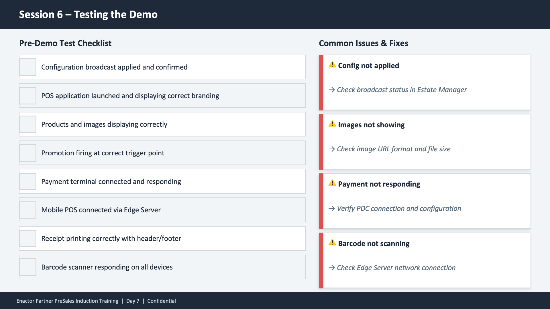 Session 6 content slide. Header: Session 6 -- Testing the Demo (dark banner). Two-column layout. Left column -- Pre-Demo Test Checklist with seven checkbox items: Configuration broadcast applied and confirmed. POS application launched and displaying correct branding. Products and images displaying correctly. Promotion firing at correct trigger point. Payment terminal connected and responding. Mobile POS connected via Edge Server. Receipt printing correctly with header/footer. Barcode scanner responding on all devices. Right column -- Common Issues and Fixes with four warning items, each with a yellow warning triangle and italic fix text: Config not applied -- Check broadcast status in Estate Manager. Images not showing -- Check image URL format and file size. Payment not responding -- Verify PDC connection and configuration. Barcode not scanning -- Check Edge Server network connection. Footer: Enactor Partner PreSales Induction Training | Day 7 | Confidential.