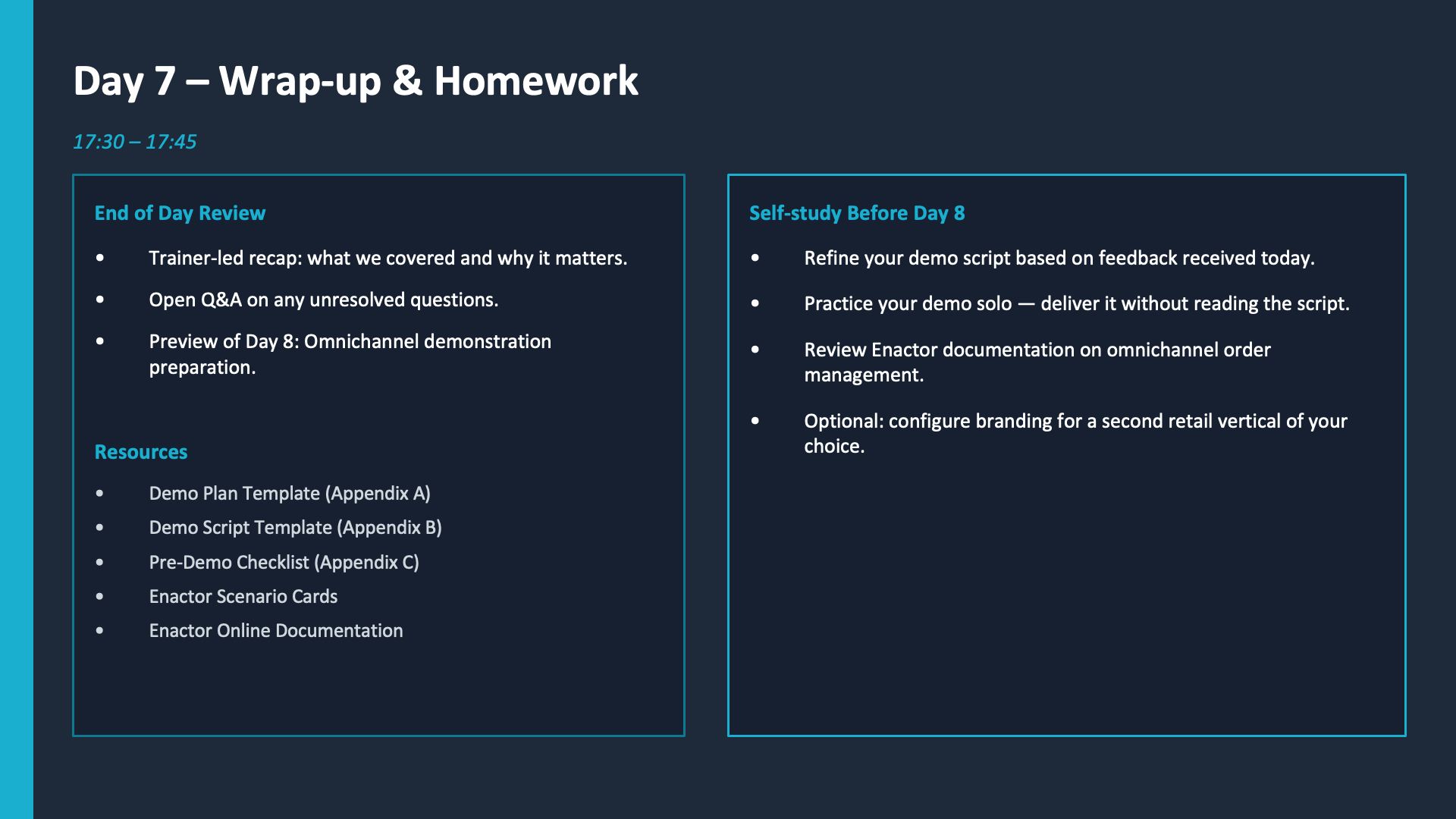 Day 7 Wrap-up and Homework slide. Dark background throughout. Header: Day 7 -- Wrap-up and Homework (large white heading). Time: 17:30 -- 17:45 (teal). Two side-by-side panels with teal/cyan borders. Left panel -- End of Day Review (teal heading): Trainer-led recap: what we covered and why it matters. Open Q&amp;A on any unresolved questions. Preview of Day 8: Omnichannel demonstration preparation. Resources (teal heading): Demo Plan Template (Appendix A). Demo Script Template (Appendix B). Pre-Demo Checklist (Appendix C). Enactor Scenario Cards. Enactor Online Documentation. Right panel -- Self-study Before Day 8 (teal heading): Refine your demo script based on feedback received today. Practice your demo solo -- deliver it without reading the script. Review Enactor documentation on omnichannel order management. Optional: configure branding for a second retail vertical of your choice.