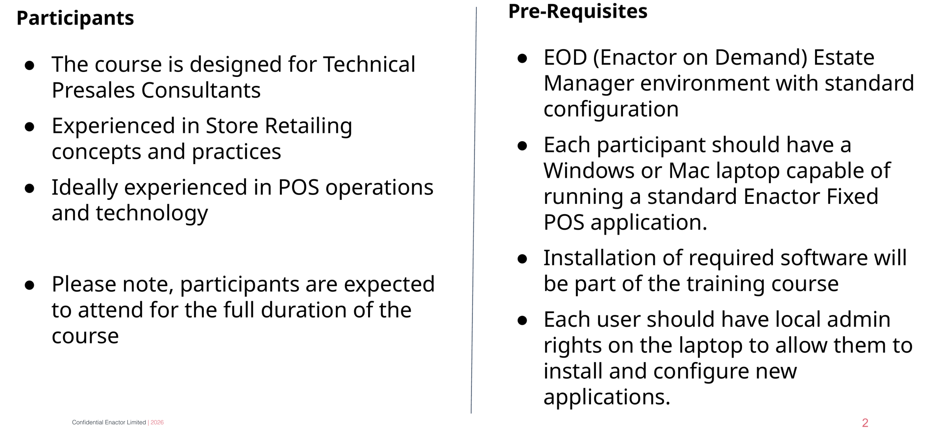 Participants and Pre-requisites slide. Header bar: Participants and Pre-requisites (dark background, white text). Enactor logo top right. Two columns. Left column headed Participants (bold): (bullet) The course is designed for Technical Presales Consultants. (bullet) Experienced in Store Retailing concepts and practices. (bullet) Ideally experienced in POS operations and technology. (bullet) Please note, participants are expected to attend for the full duration of the course. Right column headed Pre-Requisites (bold): (bullet) EOD (Enactor on Demand) Estate Manager environment with standard configuration. (bullet) Each participant should have a Windows or Mac laptop capable of running a standard Enactor Fixed POS application. (bullet) Installation of required software will be part of the training course. (bullet) Each user should have local admin rights on the laptop to allow them to install and configure new applications. Page number 2 in bottom right. Footer: Confidential Enactor Limited | 2026.