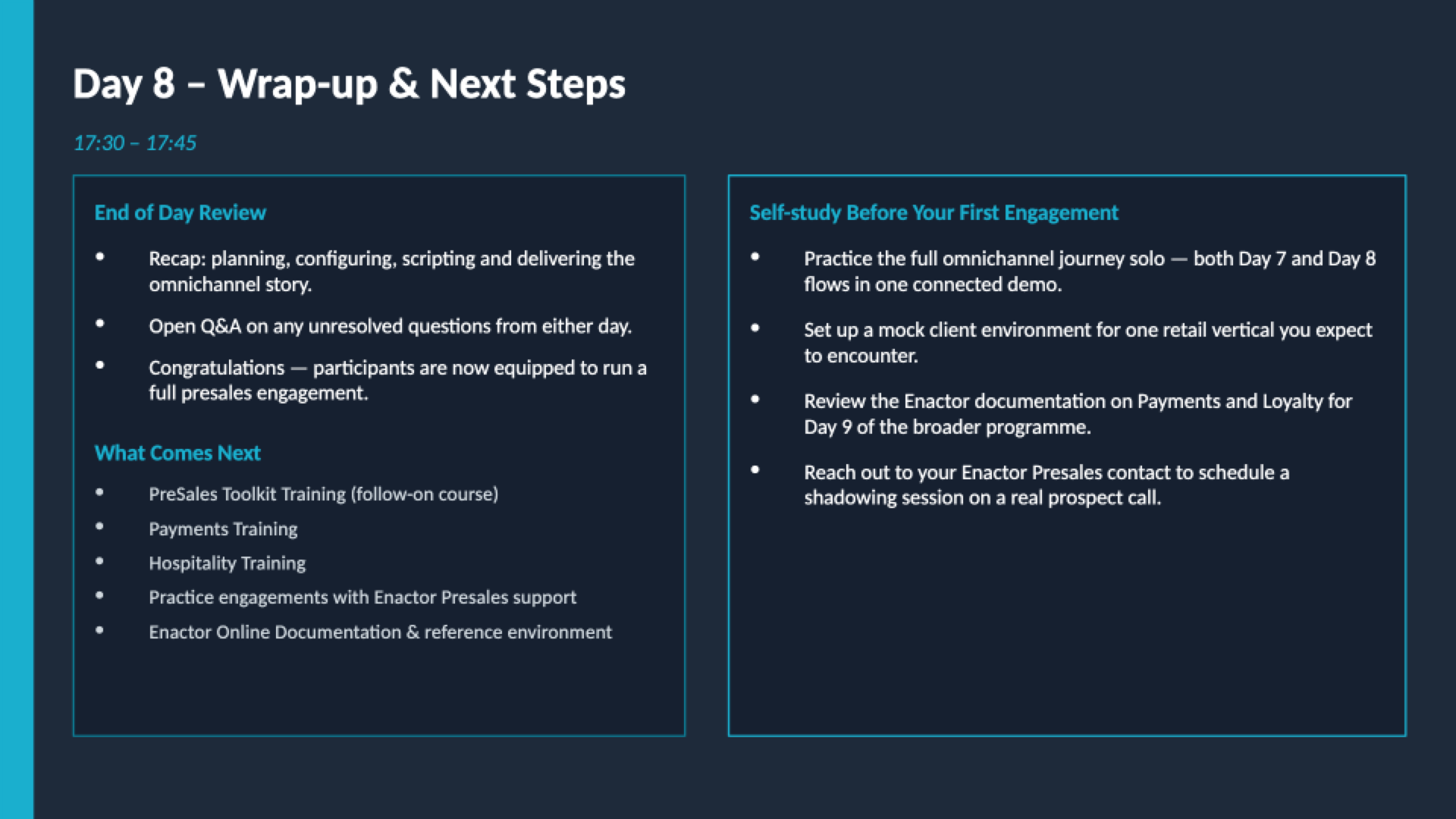 Day 8 wrap-up slide. Dark background. Header: Day 8 - Wrap-up and Next Steps. Teal subtext: 17:30 - 17:45. Two side-by-side dark cards. Left card: End of Day Review -- Recap: planning, configuring, scripting and delivering the omnichannel story. Open Q&amp;A on any unresolved questions from either day. Congratulations -- participants are now equipped to run a full presales engagement. What Comes Next (teal heading): PreSales Toolkit Training (follow-on course). Payments Training. Hospitality Training. Practice engagements with Enactor Presales support. Enactor Online Documentation and reference environment. Right card: Self-study Before Your First Engagement -- Practice the full omnichannel journey solo -- both Day 7 and Day 8 flows in one connected demo. Set up a mock client environment for one retail vertical you expect to encounter. Review the Enactor documentation on Payments and Loyalty for Day 9 of the broader programme. Reach out to your Enactor Presales contact to schedule a shadowing session on a real prospect call. Footer: Enactor Partner PreSales Induction Training | Day 8 | Confidential.